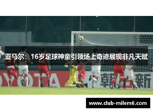 亚马尔：16岁足球神童引领场上奇迹展现非凡天赋