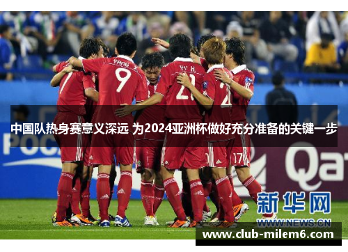 中国队热身赛意义深远 为2024亚洲杯做好充分准备的关键一步