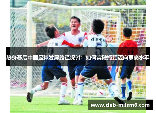 热身赛后中国足球发展路径探讨：如何突破瓶颈迈向更高水平