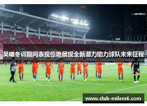 吴曦冬训期间表现惊艳展现全新潜力助力球队未来征程