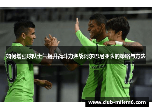 如何增强球队士气提升战斗力迎战阿尔巴尼亚队的策略与方法