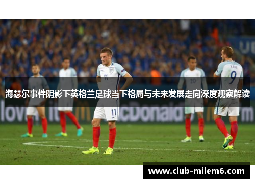 海瑟尔事件阴影下英格兰足球当下格局与未来发展走向深度观察解读