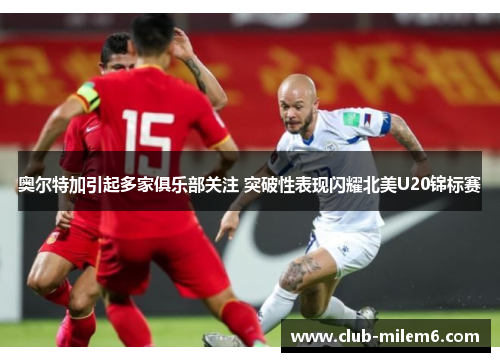 奥尔特加引起多家俱乐部关注 突破性表现闪耀北美U20锦标赛